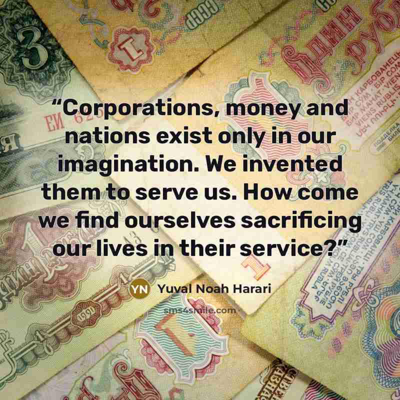“Corporations, money and nations exist only in our imagination. We invented them to serve us. How come we find ourselves sacrificing our lives in their service?” quote by Yuval Noah Harari
