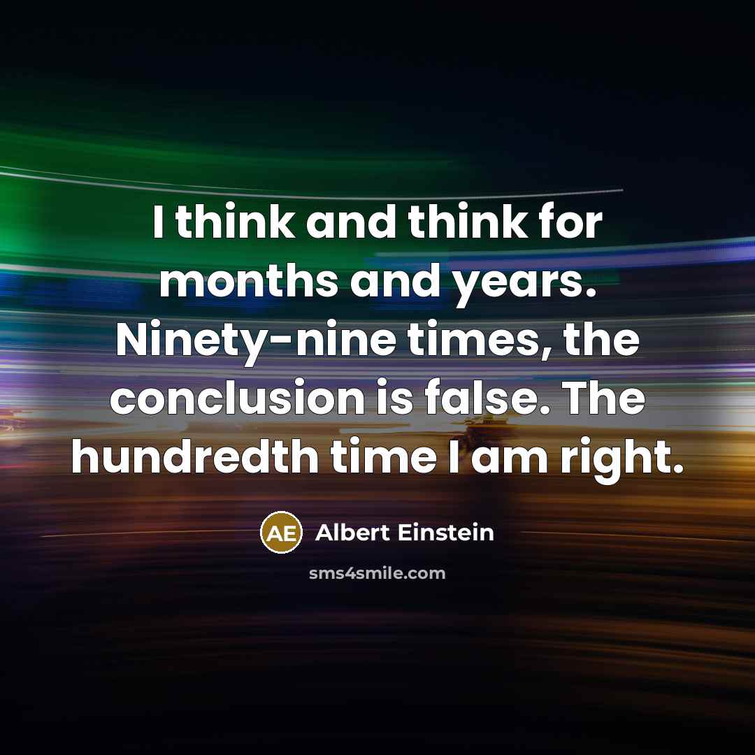 “I think and think for months and years. Ninety-nine times, the conclusion is false. The hundredth time I am right.” quote by Albert Einstein
