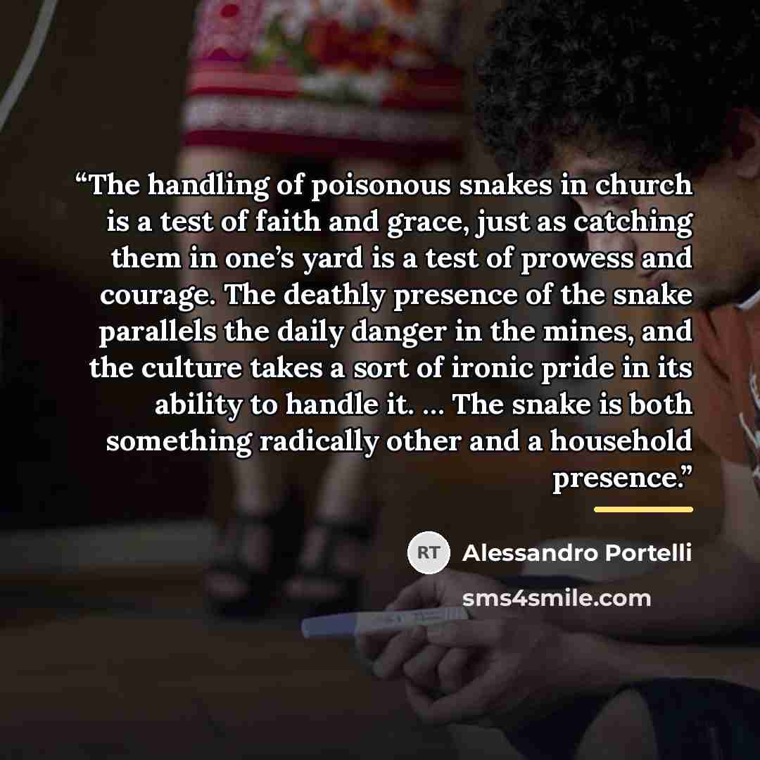 “The handling of poisonous snakes in church is a test of faith and grace, just as catching them in one’s yard is a test of prowess and courage. The deathly presence of the snake parallels the daily danger in the mines, and the culture takes a sort of ironic pride in its ability to handle it. … The…” quote by Alessandro Portelli