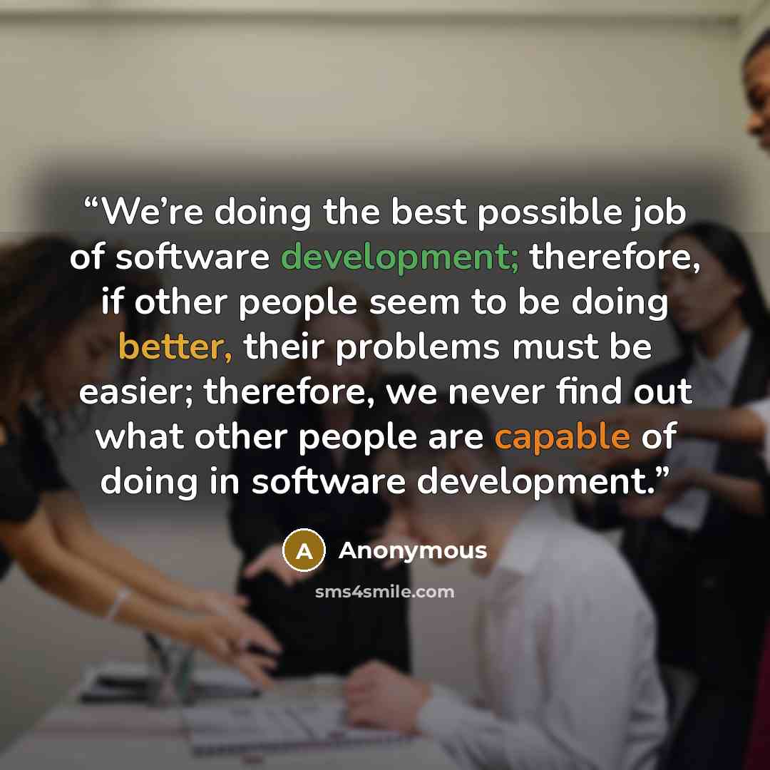 “We’re doing the best possible job of software development; therefore, if other people seem to be doing better, their problems must be easier; therefore, we never find out what other people are capable of doing in software development.” quote by Anonymous