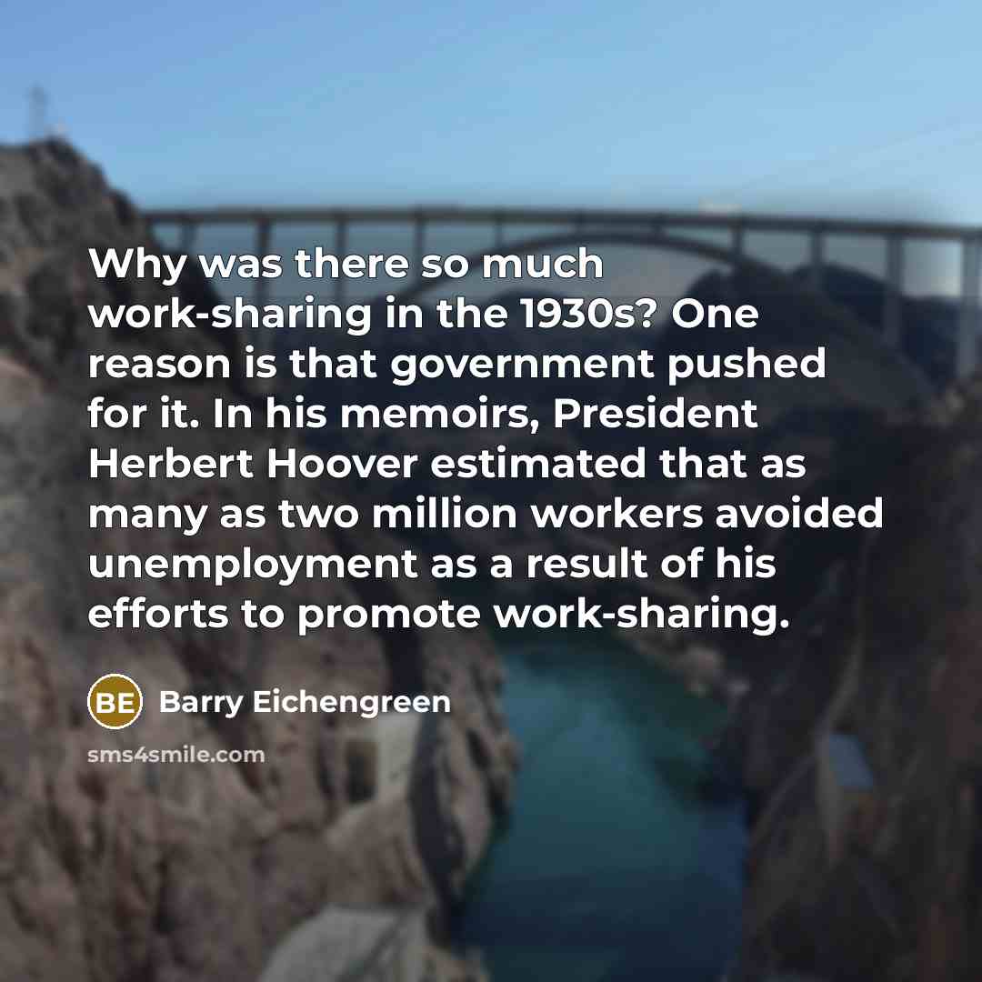 “Why was there so much work-sharing in the 1930s? One reason is that government pushed for it. In his memoirs, President Herbert Hoover estimated that as many as two million workers avoided unemployment as a result of his efforts to promote work-sharing.” quote by Barry Eichengreen