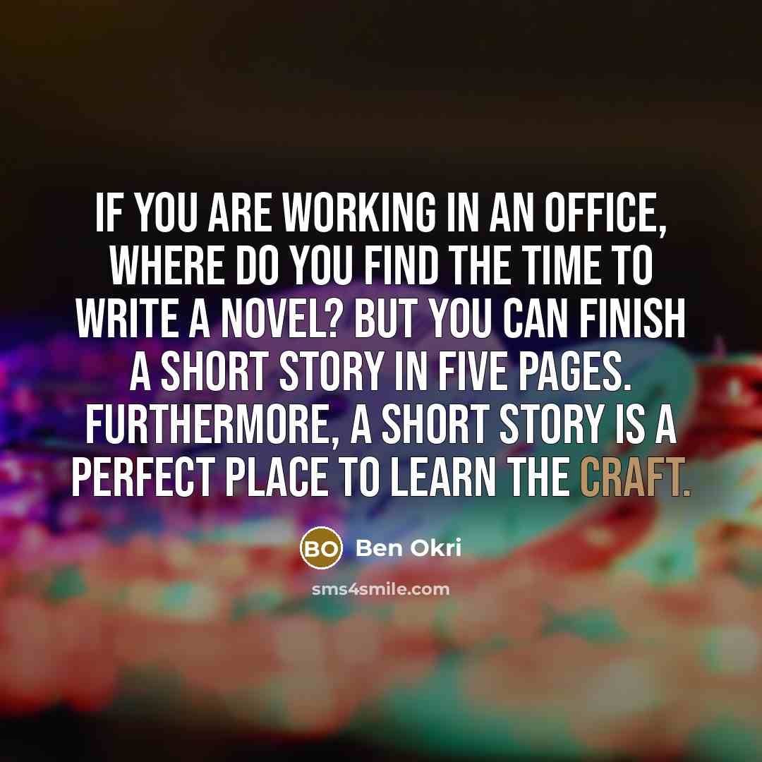 “If you are working in an office, where do you find the time to write a novel? But you can finish a short story in five pages. Furthermore, a short story is a perfect place to learn the craft.” quote by Ben Okri