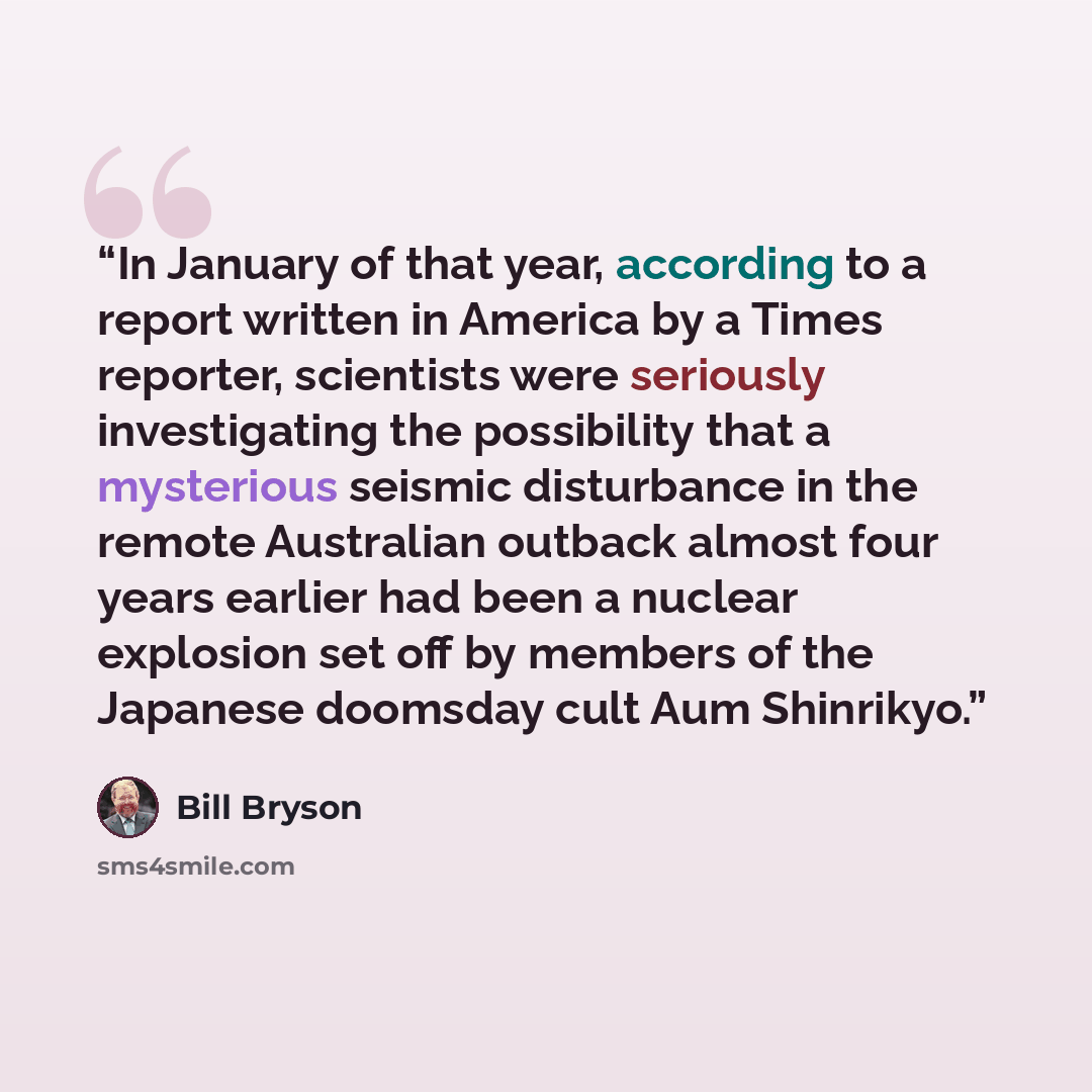 “In January of that year, according to a report written in America by a Times reporter, scientists were seriously investigating the possibility that a mysterious seismic disturbance in the remote Australian outback almost four years earlier had been a nuclear explosion set off by members of the…” quote by Bill Bryson
