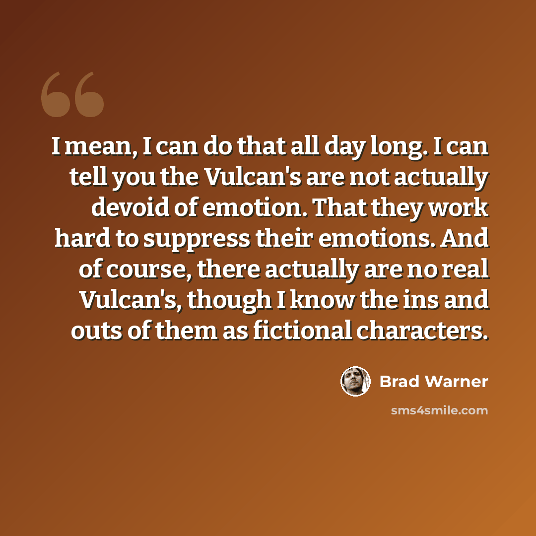 “I mean, I can do that all day long. I can tell you the Vulcan's are not actually devoid of emotion. That they work hard to suppress their emotions. And of course, there actually are no real Vulcan's, though I know the ins and outs of them as fictional characters.” quote by Brad Warner