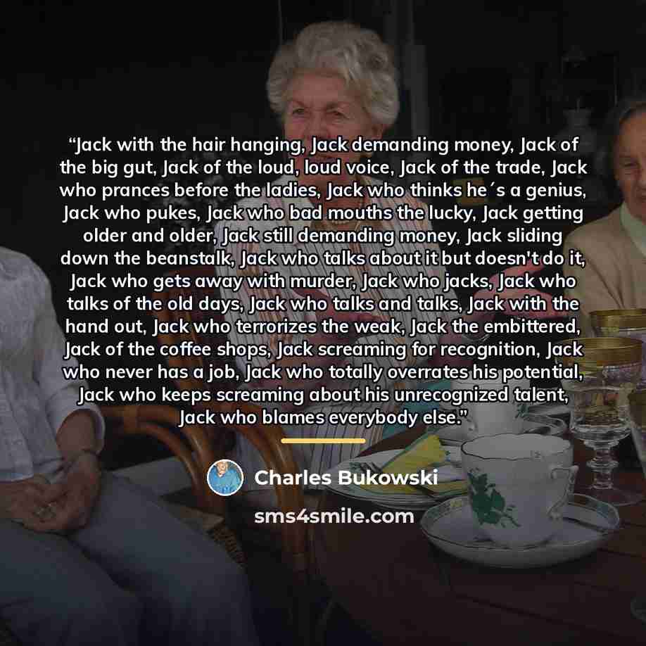 “Jack with the hair hanging, Jack demanding money, Jack of the big gut, Jack of the loud, loud voice, Jack of the trade, Jack who prances before the ladies, Jack who thinks he´s a genius, Jack who pukes, Jack who bad mouths the lucky, Jack getting older and older, Jack still demanding money, Jack…” quote by Charles Bukowski