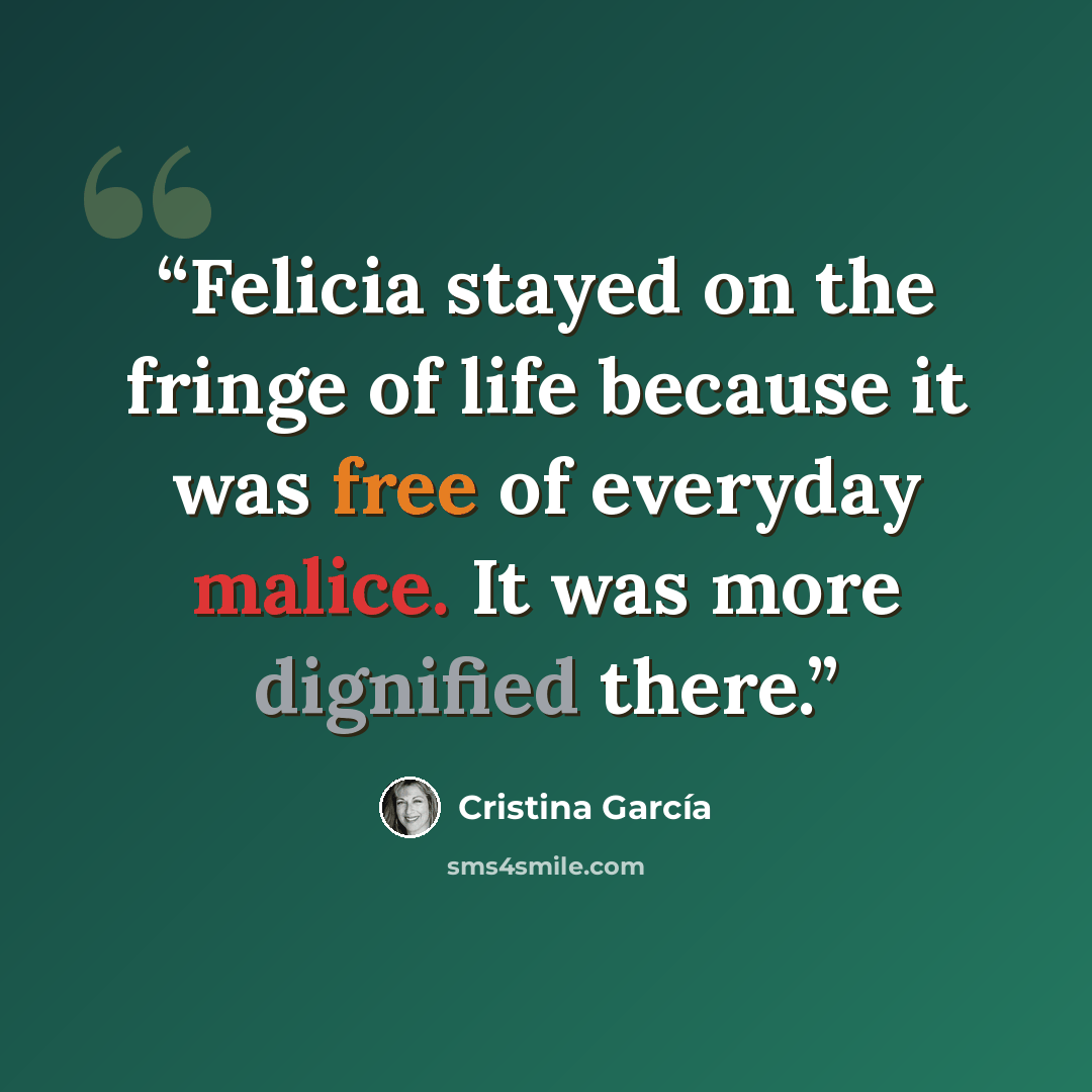 “Felicia stayed on the fringe of life because it was free of everyday malice. It was more dignified there.” quote by Cristina García