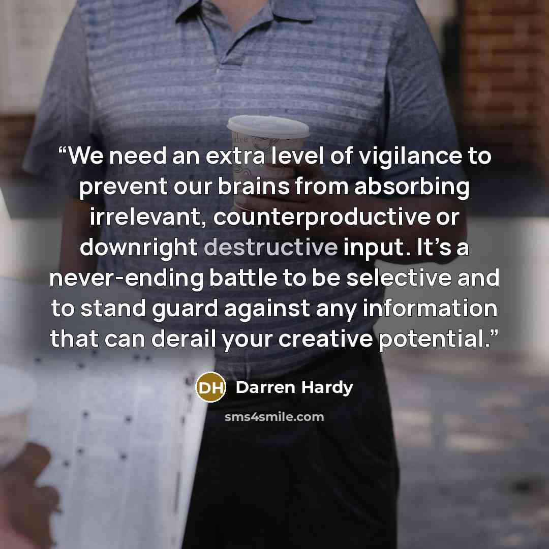 “We need an extra level of vigilance to prevent our brains from absorbing irrelevant, counterproductive or downright destructive input. It’s a never-ending battle to be selective and to stand guard against any information that can derail your creative potential.” quote by Darren Hardy