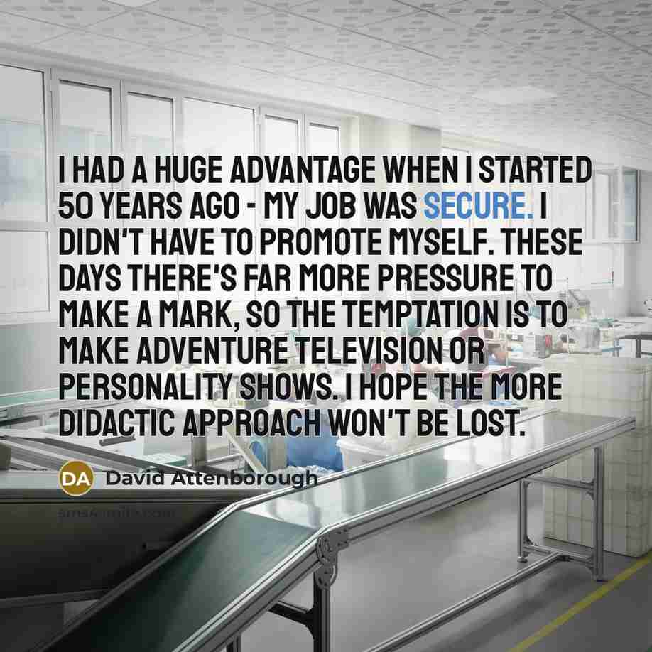 “I had a huge advantage when I started 50 years ago - my job was secure. I didn't have to promote myself. These days there's far more pressure to make a mark, so the temptation is to make adventure television or personality shows. I hope the more didactic approach won't be lost.” quote by David Attenborough