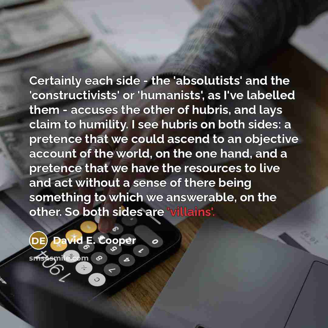 “Certainly each side - the 'absolutists' and the 'constructivists' or 'humanists', as I've labelled them - accuses the other of hubris, and lays claim to humility. I see hubris on both sides: a pretence that we could ascend to an objective account of the world, on the one hand, and a pretence that…” quote by David E. Cooper