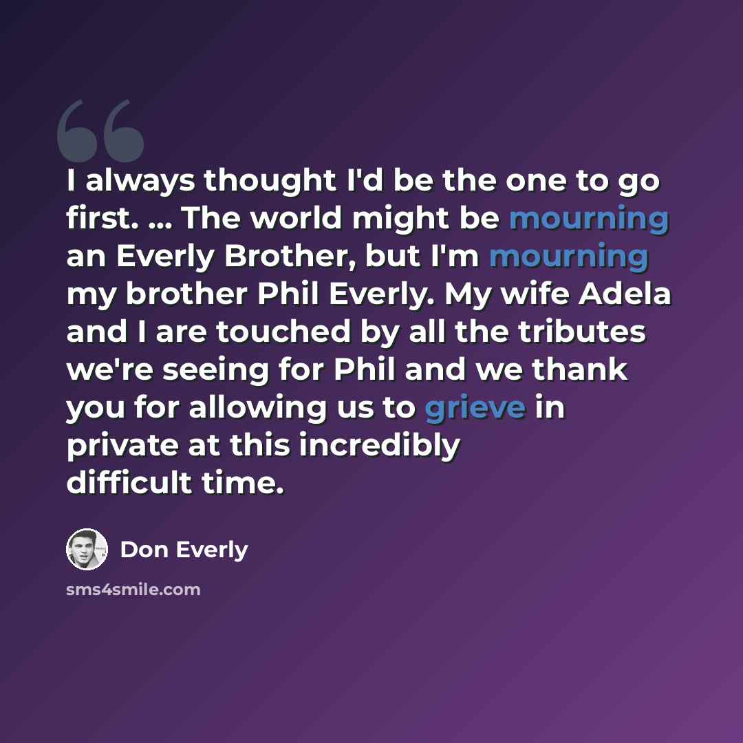 “I always thought I'd be the one to go first. ... The world might be mourning an Everly Brother, but I'm mourning my brother Phil Everly. My wife Adela and I are touched by all the tributes we're seeing for Phil and we thank you for allowing us to grieve in private at this incredibly difficult time.” quote by Don Everly