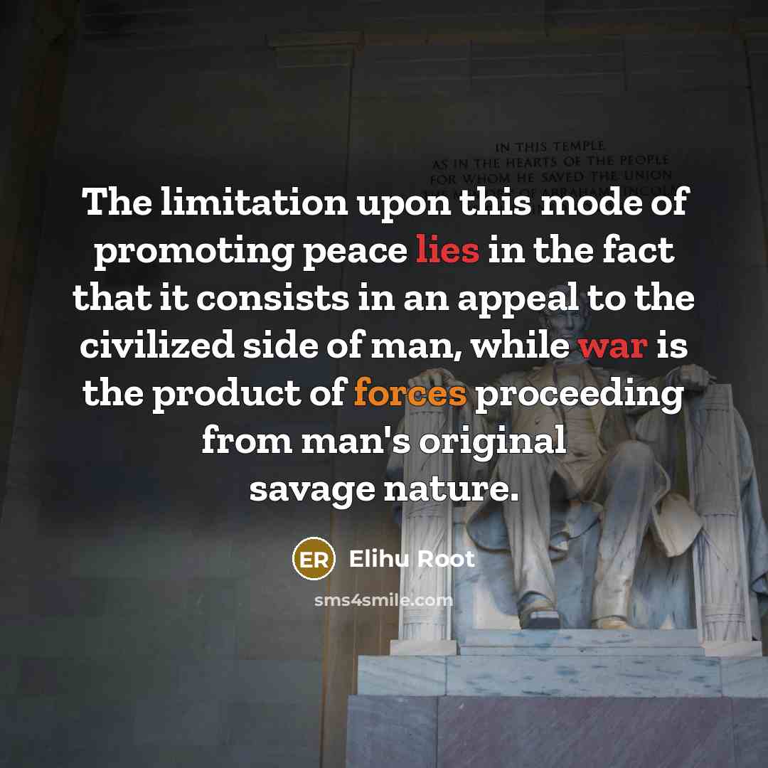“The limitation upon this mode of promoting peace lies in the fact that it consists in an appeal to the civilized side of man, while war is the product of forces proceeding from man's original savage nature.” quote by Elihu Root