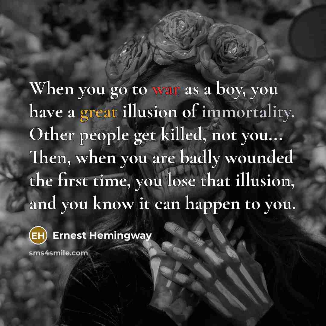 “When you go to war as a boy, you have a great illusion of immortality. Other people get killed, not you... Then, when you are badly wounded the first time, you lose that illusion, and you know it can happen to you.” quote by Ernest Hemingway