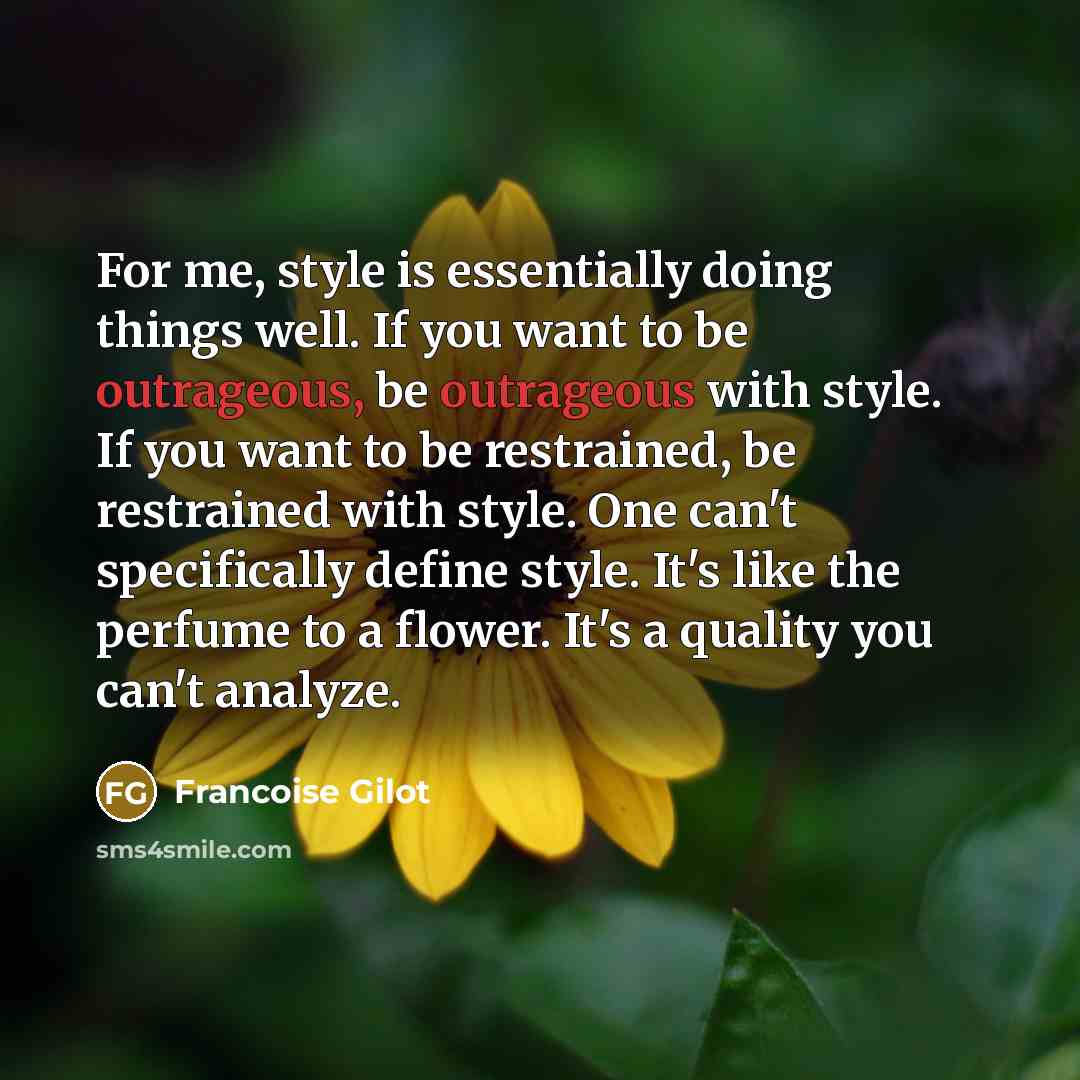“For me, style is essentially doing things well. If you want to be outrageous, be outrageous with style. If you want to be restrained, be restrained with style. One can't specifically define style. It's like the perfume to a flower. It's a quality you can't analyze.” quote by Francoise Gilot