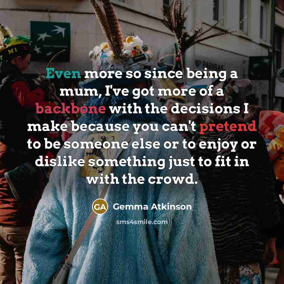 “Even more so since being a mum, I've got more of a backbone with the decisions I make because you can't pretend to be someone else or to enjoy or dislike something just to fit in with the crowd.” quote by Gemma Atkinson