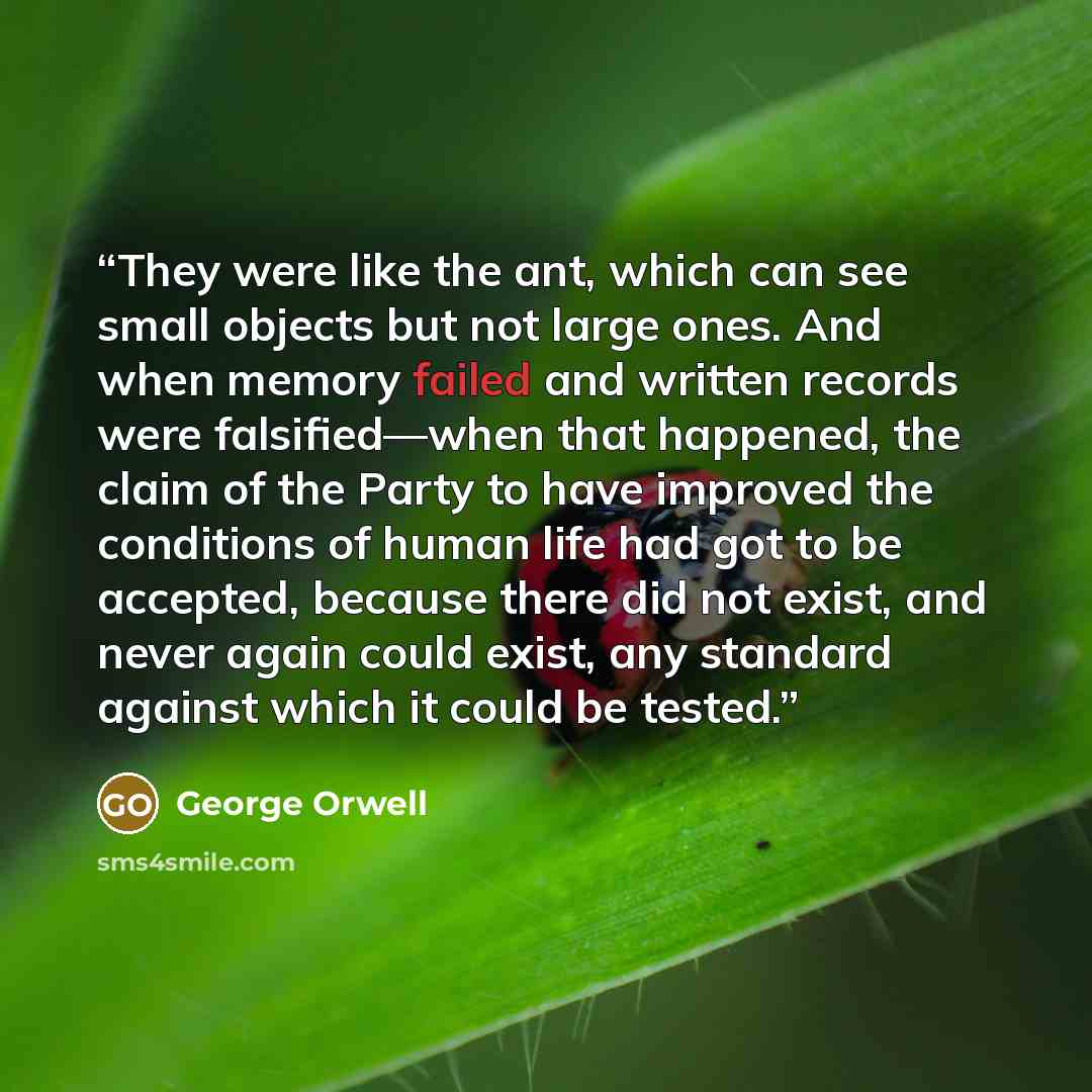“They were like the ant, which can see small objects but not large ones. And when memory failed and written records were falsified—when that happened, the claim of the Party to have improved the conditions of human life had got to be accepted, because there did not exist, and never again could…” quote by George Orwell