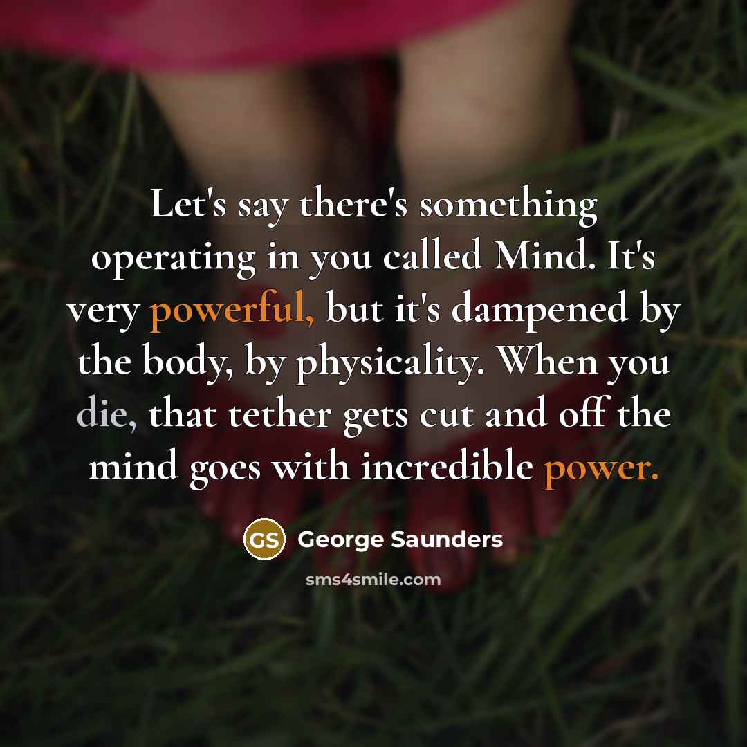 “Let's say there's something operating in you called Mind. It's very powerful, but it's dampened by the body, by physicality. When you die, that tether gets cut and off the mind goes with incredible power.” quote by George Saunders