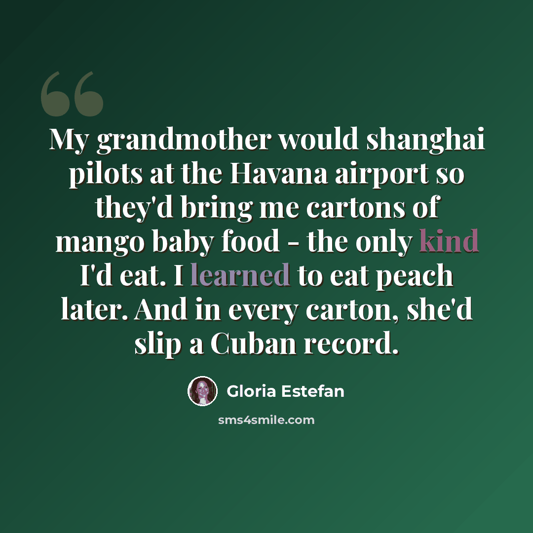 “My grandmother would shanghai pilots at the Havana airport so they'd bring me cartons of mango baby food - the only kind I'd eat. I learned to eat peach later. And in every carton, she'd slip a Cuban record.” quote by Gloria Estefan