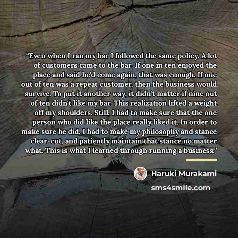 “Even when I ran my bar I followed the same policy. A lot of customers came to the bar. If one in ten enjoyed the place and said he'd come again, that was enough. If one out of ten was a repeat customer, then the business would survive. To put it another way, it didn't matter if nine out of ten…” quote by Haruki Murakami