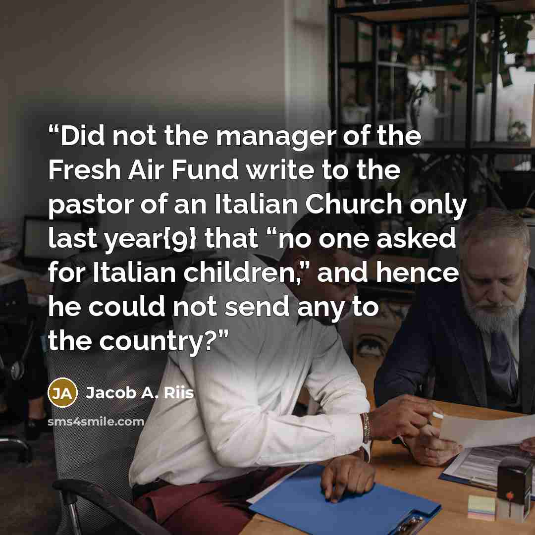 “Did not the manager of the Fresh Air Fund write to the pastor of an Italian Church only last year{9} that “no one asked for Italian children,” and hence he could not send any to the country?” quote by Jacob A. Riis
