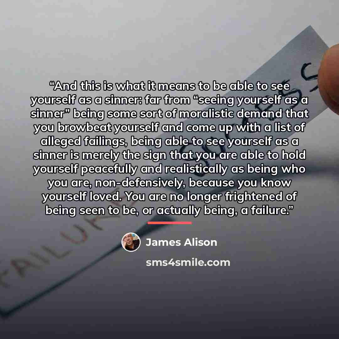 “And this is what it means to be able to see yourself as a sinner: far from “seeing yourself as a sinner” being some sort of moralistic demand that you browbeat yourself and come up with a list of alleged failings, being able to see yourself as a sinner is merely the sign that you are able to hold…” quote by James Alison
