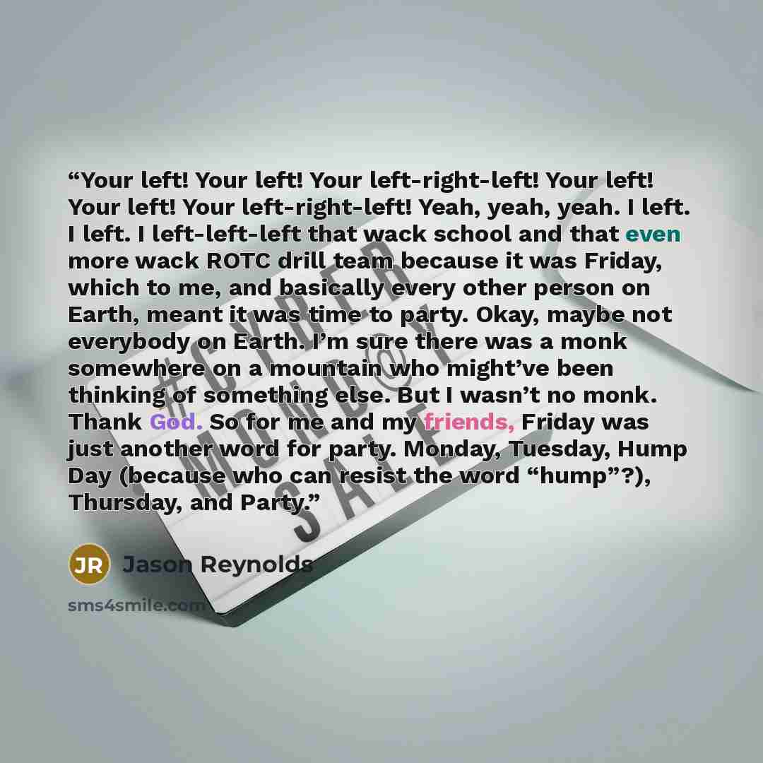 “Your left! Your left! Your left-right-left! Your left! Your left! Your left-right-left! Yeah, yeah, yeah. I left. I left. I left-left-left that wack school and that even more wack ROTC drill team because it was Friday, which to me, and basically every other person on Earth, meant it was time to…” quote by Jason Reynolds