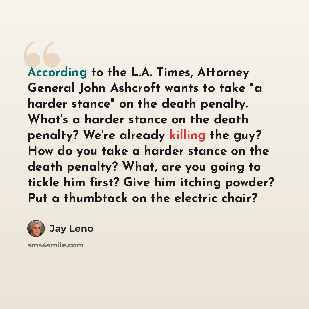 “According to the L.A. Times, Attorney General John Ashcroft wants to take "a harder stance" on the death penalty. What's a harder stance on the death penalty? We're already killing the guy? How do you take a harder stance on the death penalty? What, are you going to tickle him first? Give him…” quote by Jay Leno