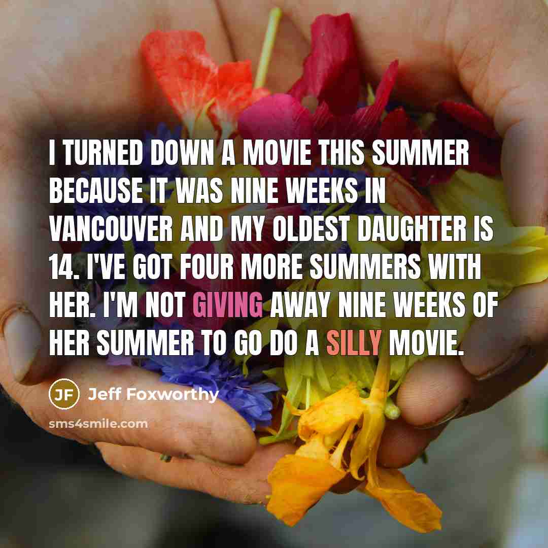 “I turned down a movie this summer because it was nine weeks in Vancouver and my oldest daughter is 14. I've got four more summers with her. I'm not giving away nine weeks of her summer to go do a silly movie.” quote by Jeff Foxworthy