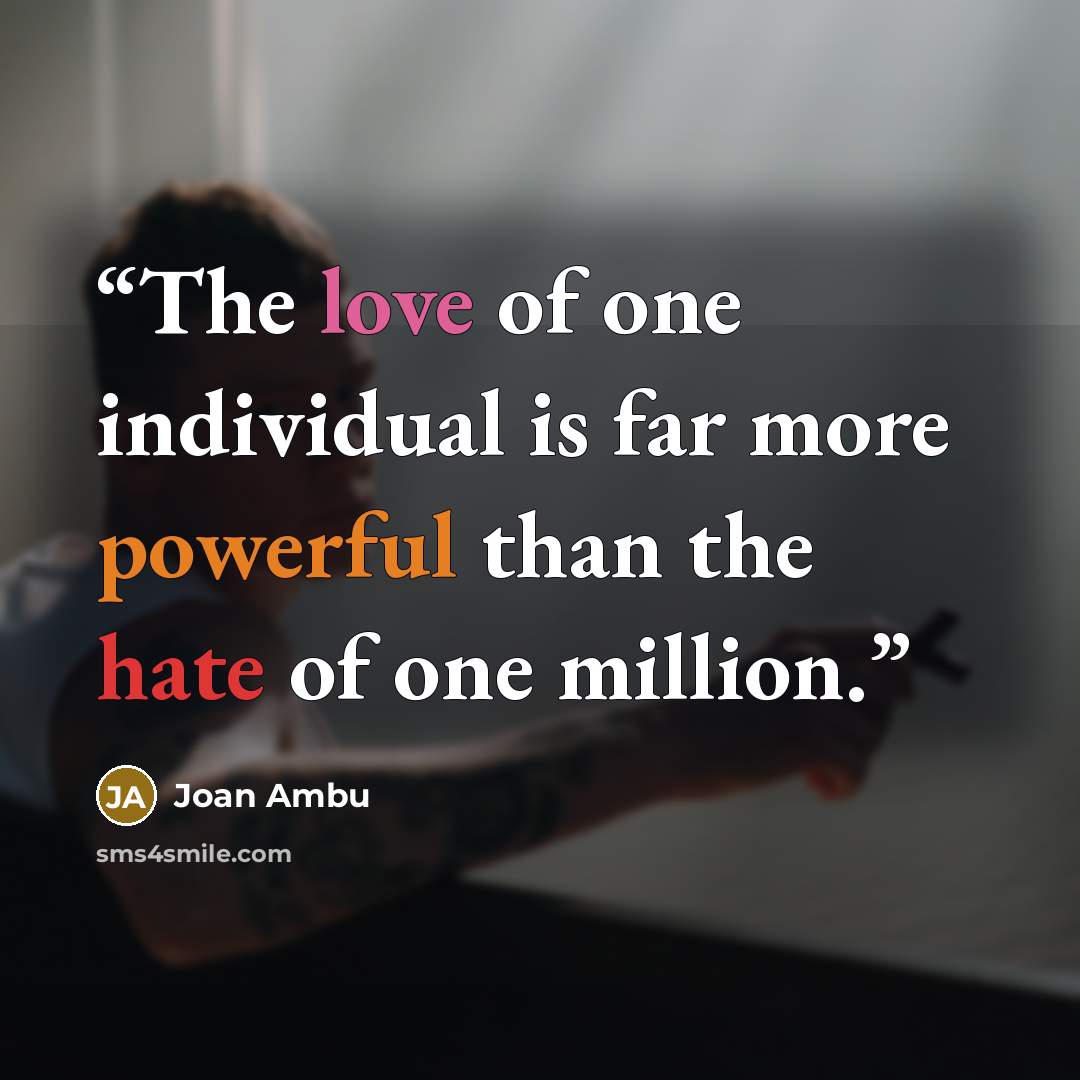 “The love of one individual is far more powerful than the hate of one million.” quote by Joan Ambu