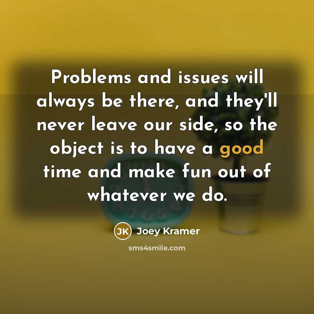 “Problems and issues will always be there, and they'll never leave our side, so the object is to have a good time and make fun out of whatever we do.” quote by Joey Kramer