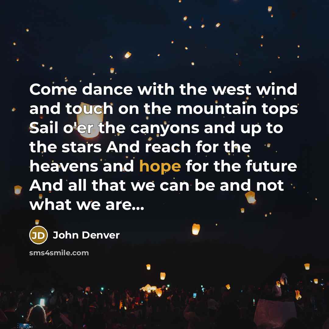 “Come dance with the west wind and touch on the mountain tops Sail o'er the canyons and up to the stars And reach for the heavens and hope for the future And all that we can be and not what we are...” quote by John Denver