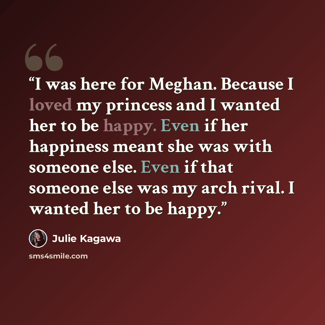 “I was here for Meghan. Because I loved my princess and I wanted her to be happy. Even if her happiness meant she was with someone else. Even if that someone else was my arch rival. I wanted her to be happy.” quote by Julie Kagawa