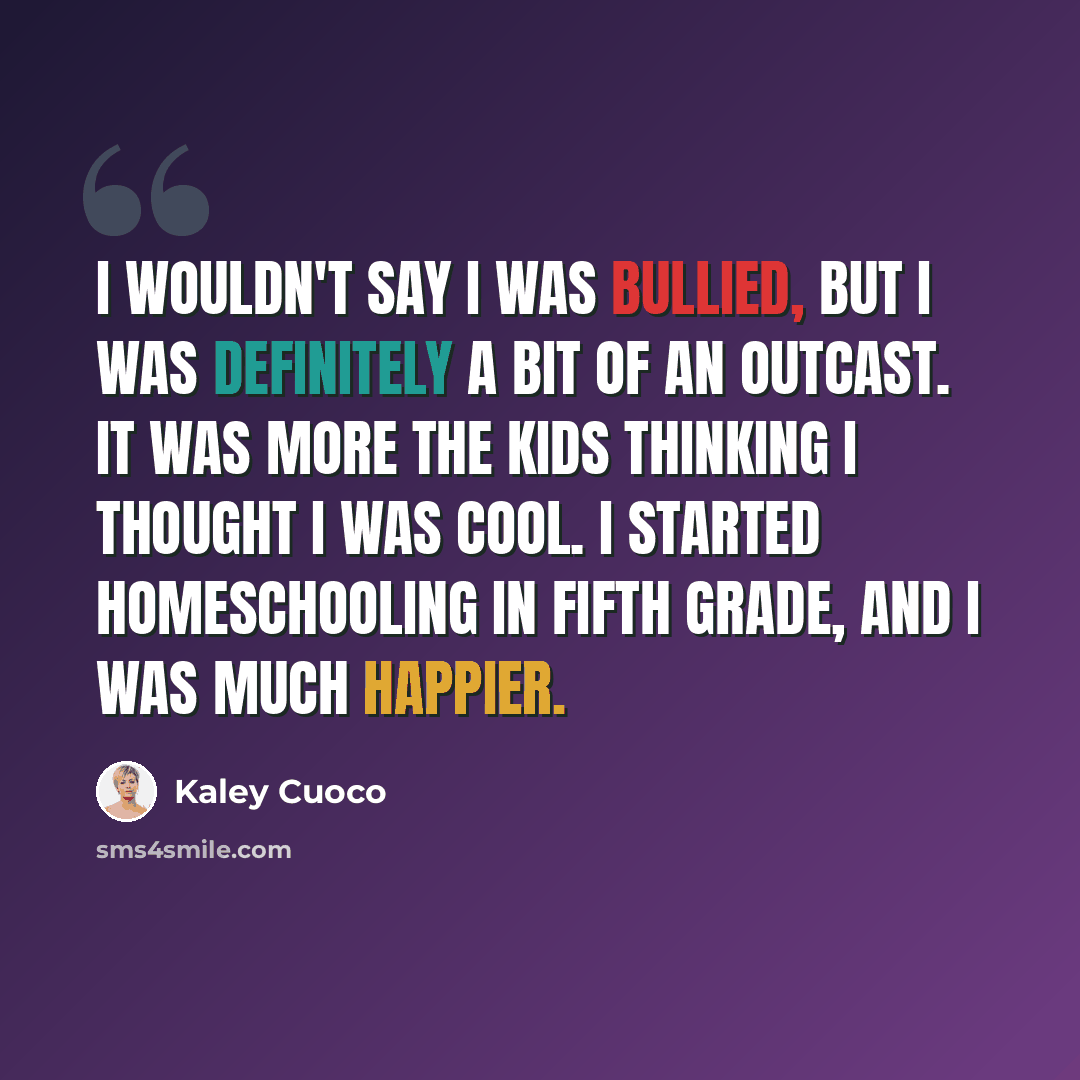 “I wouldn't say I was bullied, but I was definitely a bit of an outcast. It was more the kids thinking I thought I was cool. I started homeschooling in fifth grade, and I was much happier.” quote by Kaley Cuoco