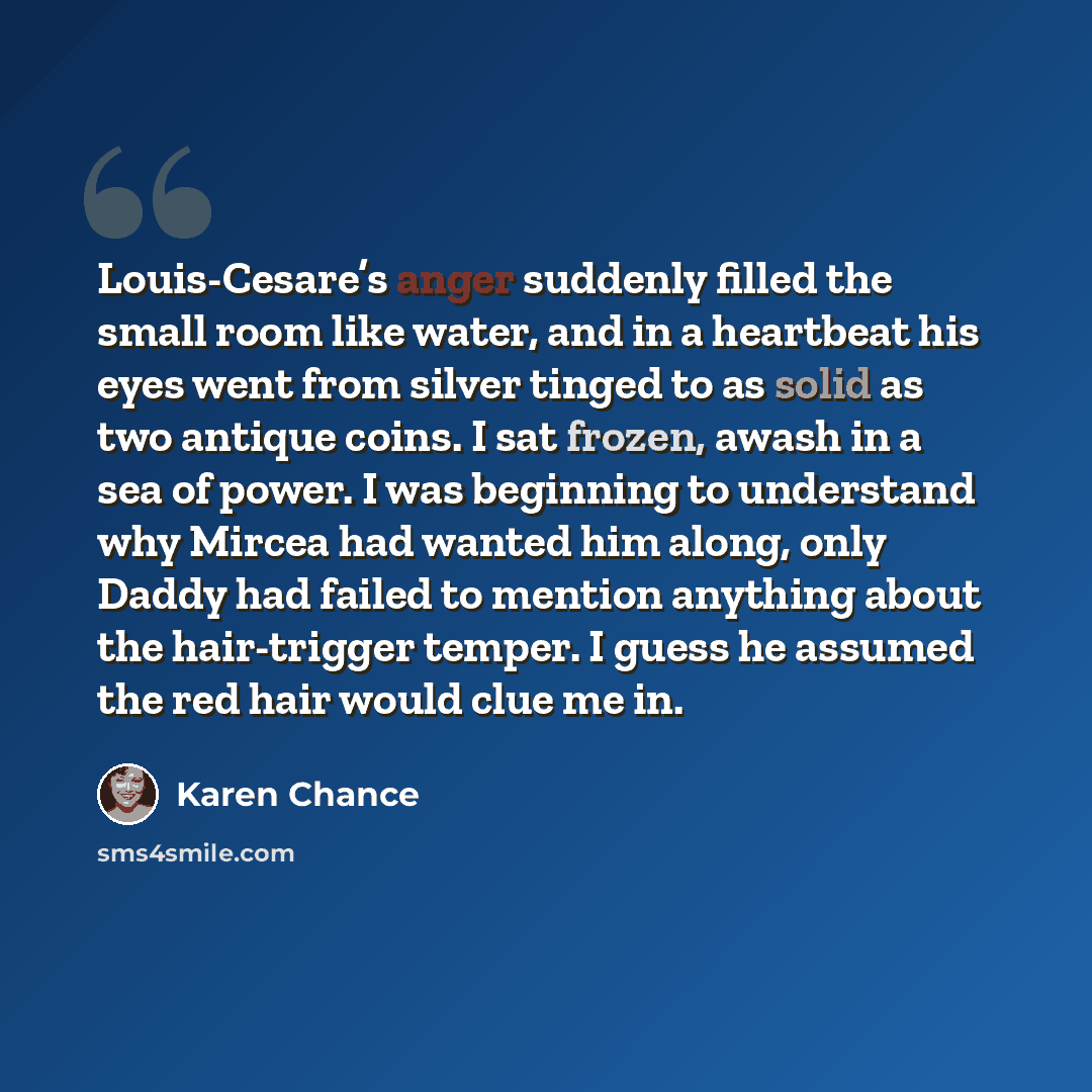 “Louis-Cesare’s anger suddenly filled the small room like water, and in a heartbeat his eyes went from silver tinged to as solid as two antique coins. I sat frozen, awash in a sea of power. I was beginning to understand why Mircea had wanted him along, only Daddy had failed to mention anything…” quote by Karen Chance