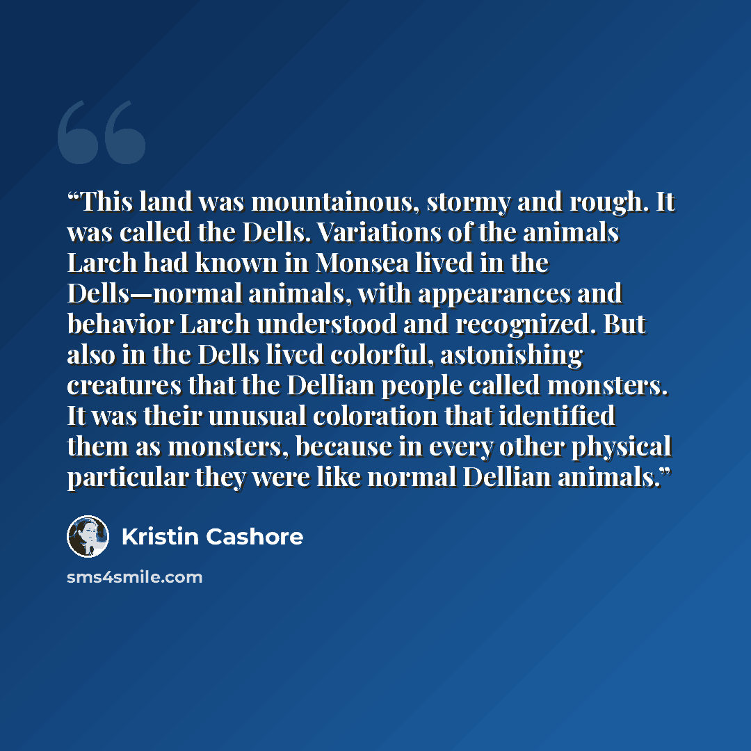 “This land was mountainous, stormy and rough. It was called the Dells. Variations of the animals Larch had known in Monsea lived in the Dells—normal animals, with appearances and behavior Larch understood and recognized. But also in the Dells lived colorful, astonishing creatures that the Dellian…” quote by Kristin Cashore