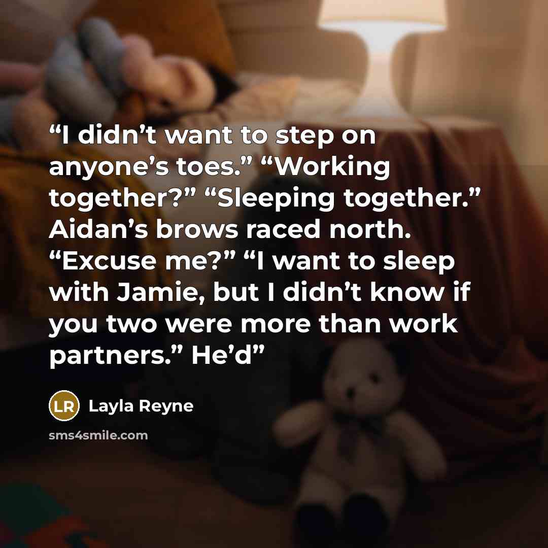 “I didn’t want to step on anyone’s toes.” “Working together?” “Sleeping together.” Aidan’s brows raced north. “Excuse me?” “I want to sleep with Jamie, but I didn’t know if you two were more than work partners.” He’d” quote by Layla Reyne