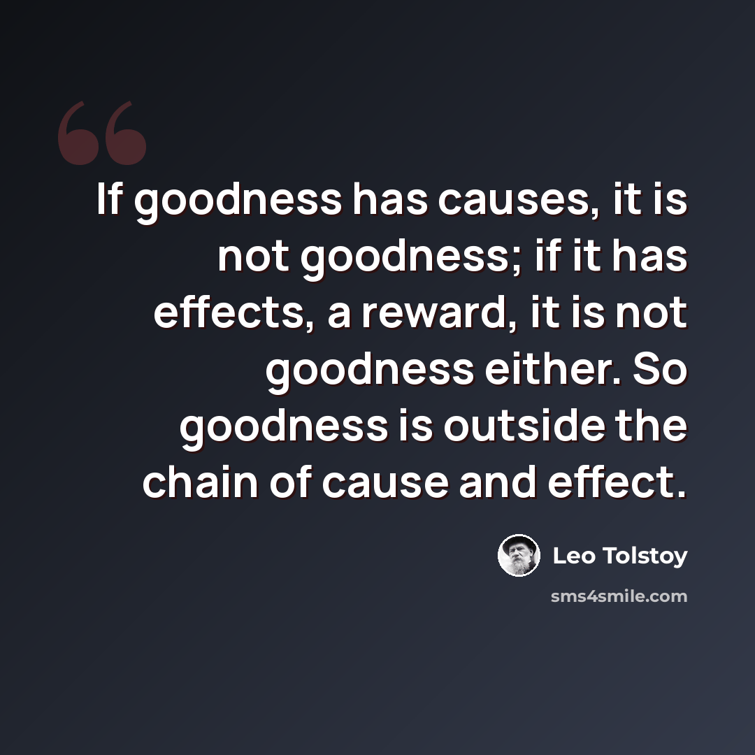 “If goodness has causes, it is not goodness; if it has effects, a reward, it is not goodness either. So goodness is outside the chain of cause and effect.” quote by Leo Tolstoy