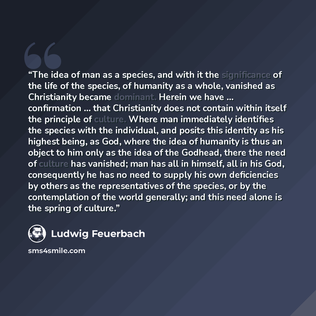 “The idea of man as a species, and with it the significance of the life of the species, of humanity as a whole, vanished as Christianity became dominant. Herein we have … confirmation … that Christianity does not contain within itself the principle of culture. Where man immediately identifies the…” quote by Ludwig Feuerbach