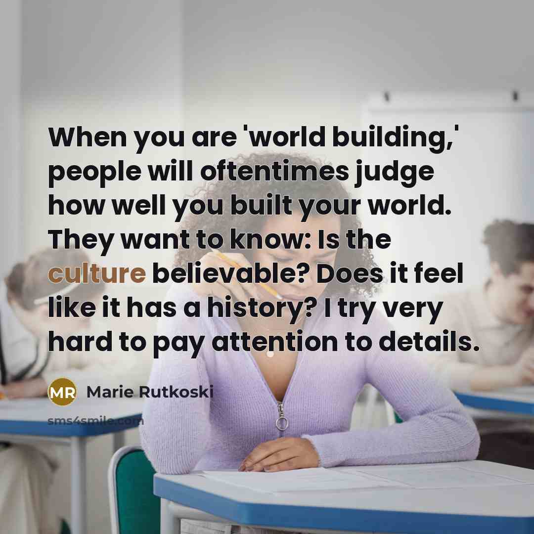 “When you are 'world building,' people will oftentimes judge how well you built your world. They want to know: Is the culture believable? Does it feel like it has a history? I try very hard to pay attention to details.” quote by Marie Rutkoski