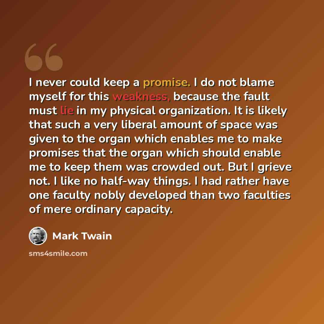 “I never could keep a promise. I do not blame myself for this weakness, because the fault must lie in my physical organization. It is likely that such a very liberal amount of space was given to the organ which enables me to make promises that the organ which should enable me to keep them was…” quote by Mark Twain