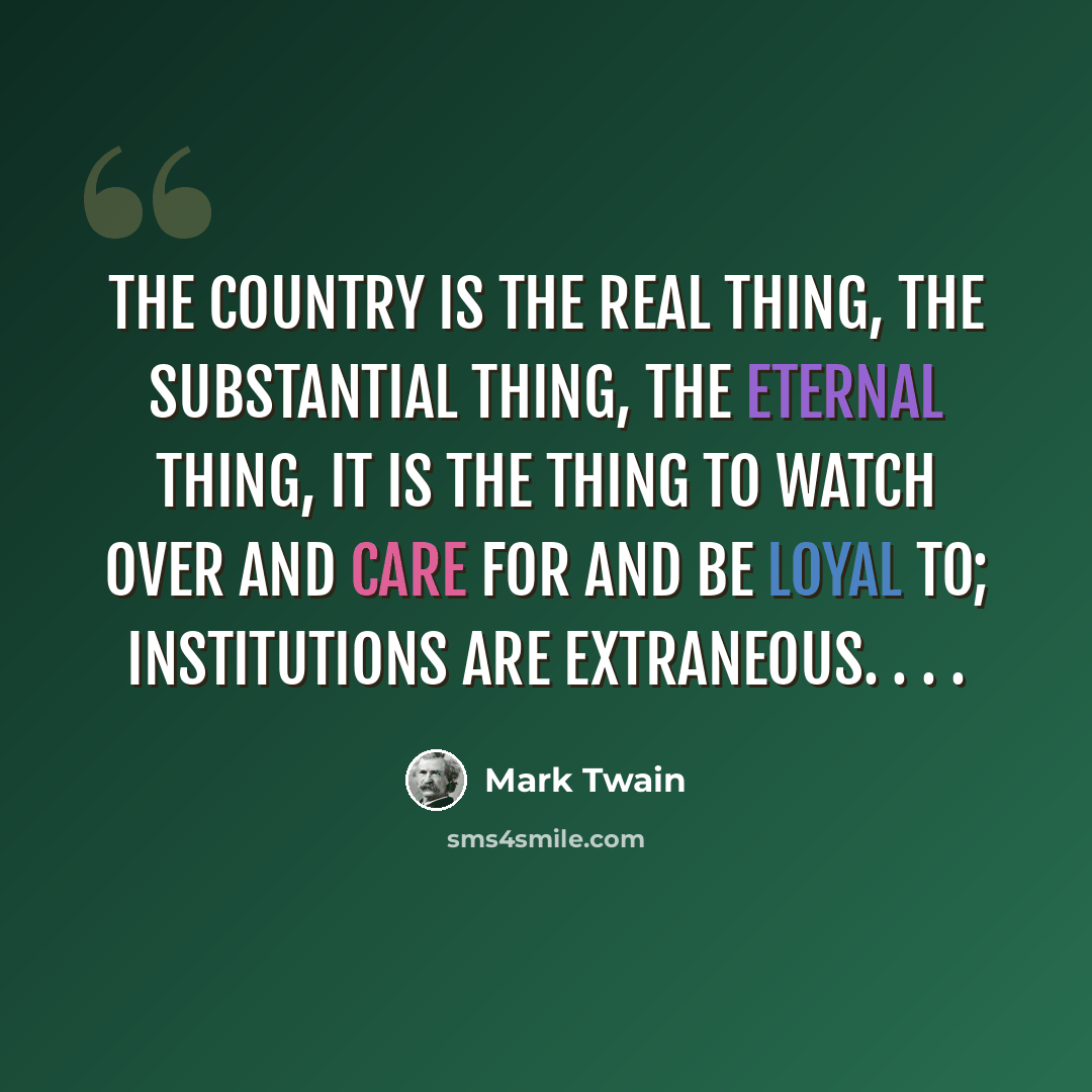 “The country is the real thing, the substantial thing, the eternal thing, it is the thing to watch over and care for and be loyal to; institutions are extraneous. . . .” quote by Mark Twain