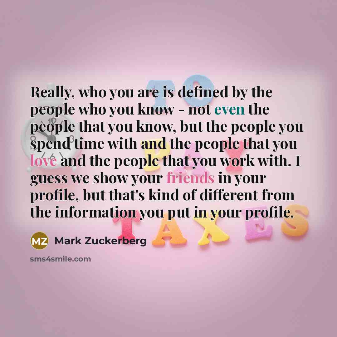 “Really, who you are is defined by the people who you know - not even the people that you know, but the people you spend time with and the people that you love and the people that you work with. I guess we show your friends in your profile, but that's kind of different from the information you put…” quote by Mark Zuckerberg