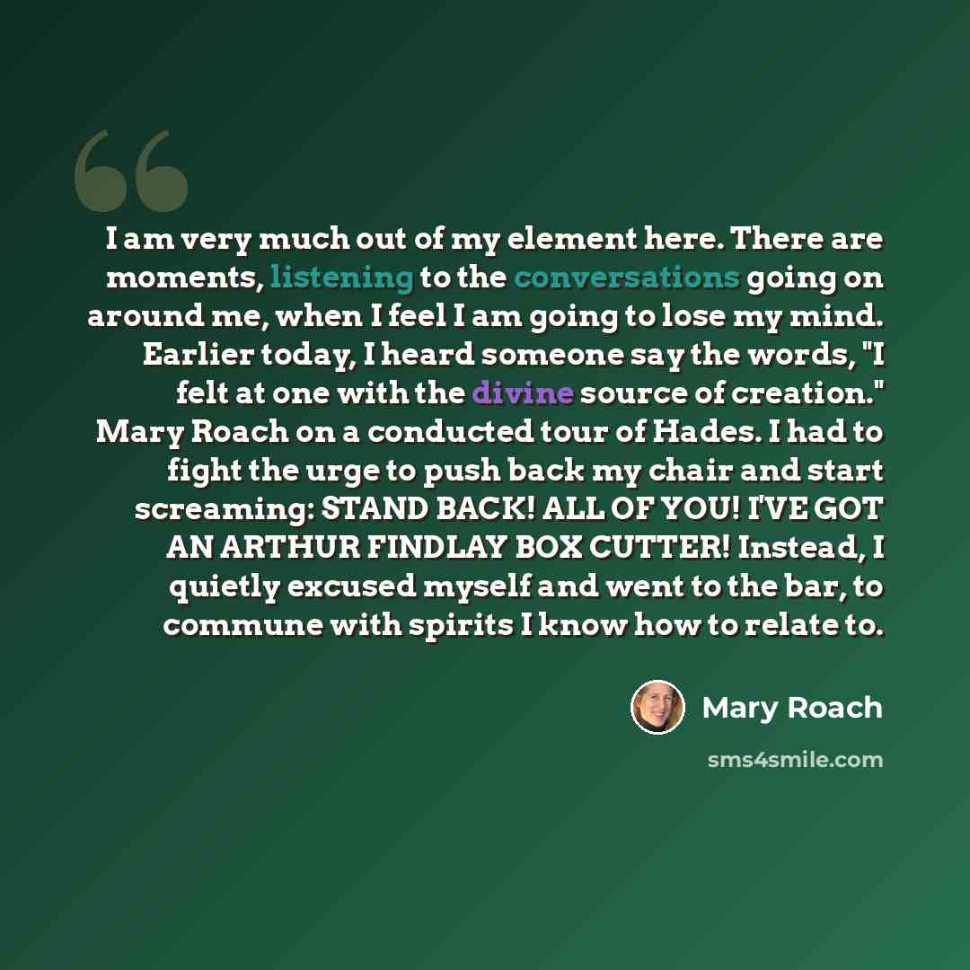 “I am very much out of my element here. There are moments, listening to the conversations going on around me, when I feel I am going to lose my mind. Earlier today, I heard someone say the words, "I felt at one with the divine source of creation." Mary Roach on a conducted tour of Hades. I had to…” quote by Mary Roach