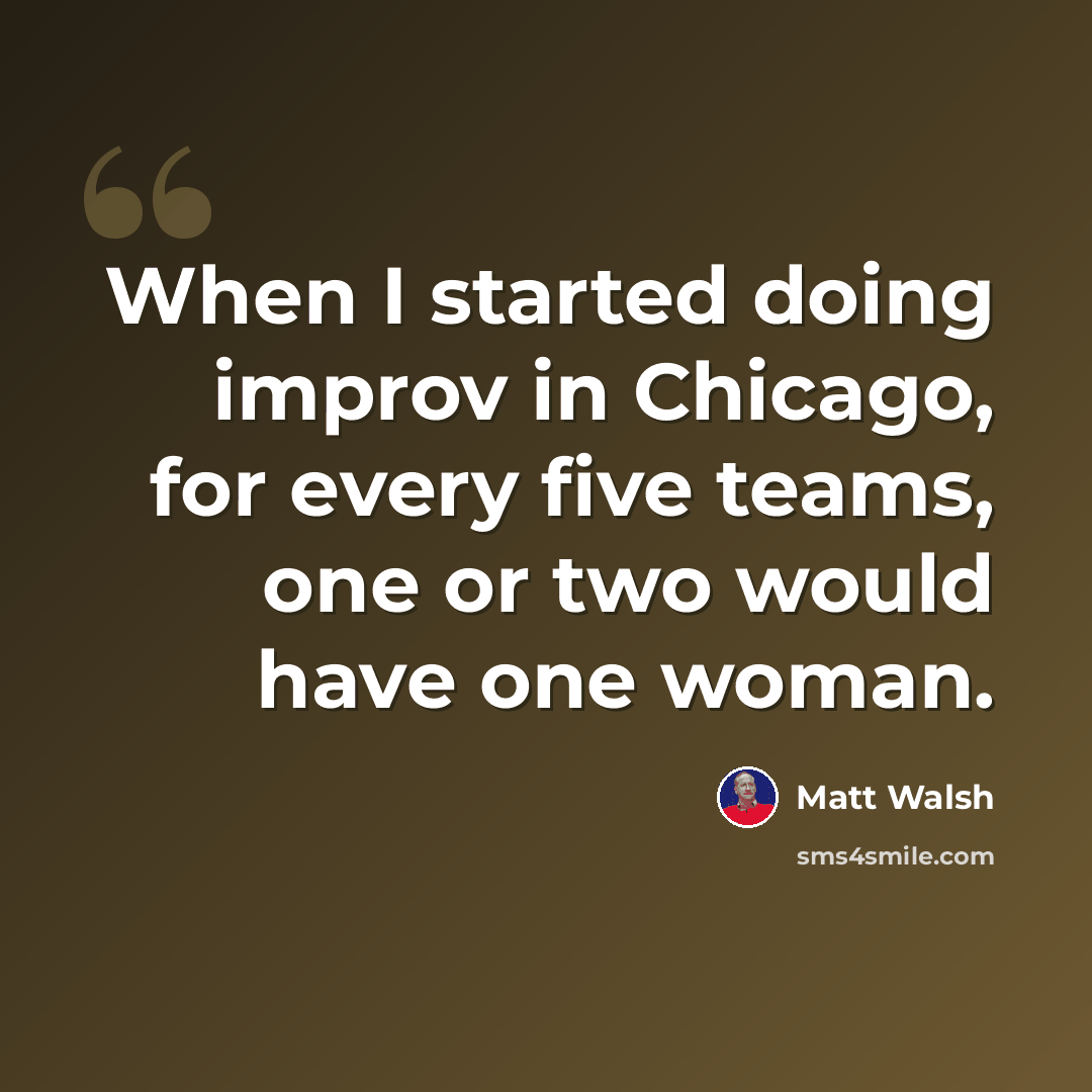 “When I started doing improv in Chicago, for every five teams, one or two would have one woman.” quote by Matt Walsh