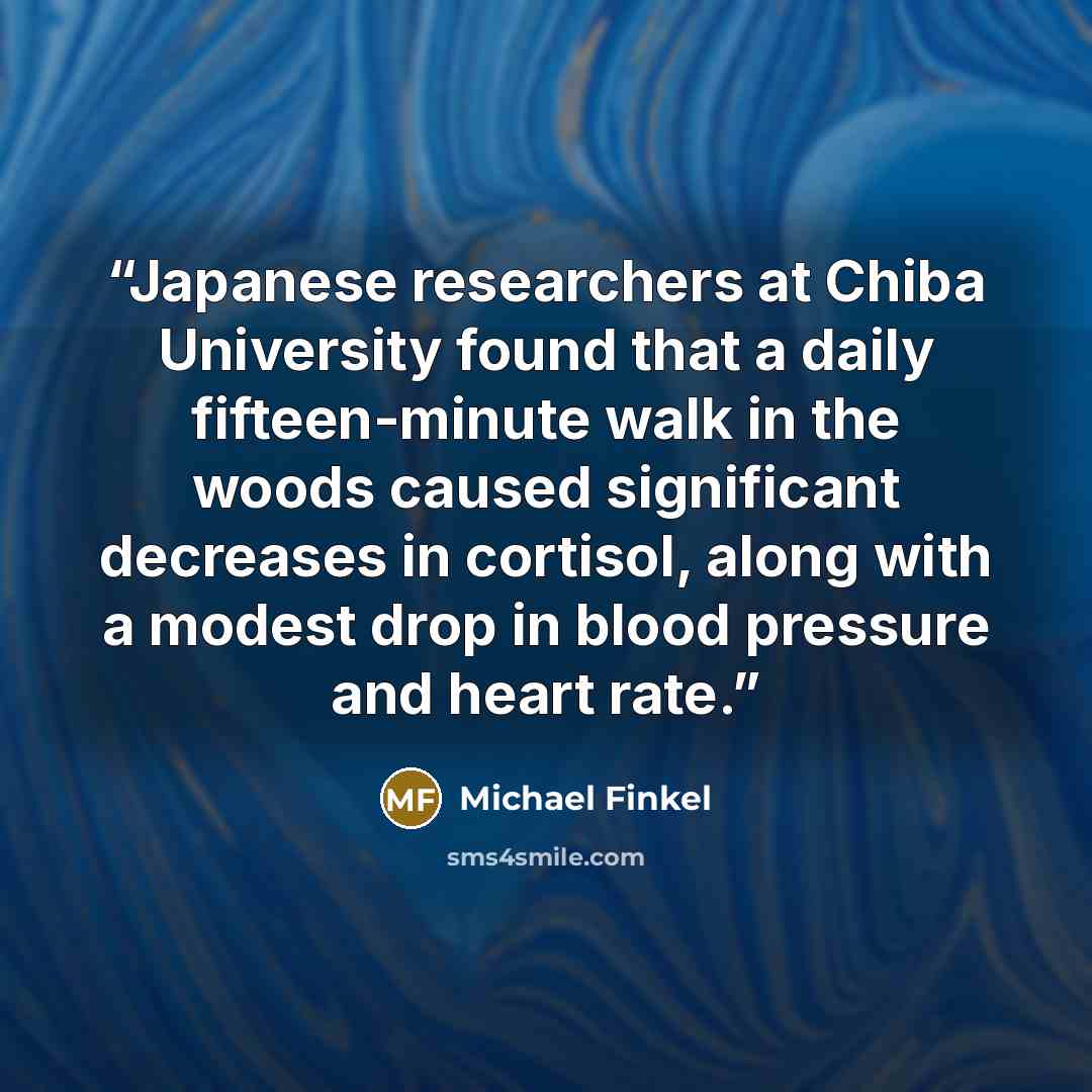 “Japanese researchers at Chiba University found that a daily fifteen-minute walk in the woods caused significant decreases in cortisol, along with a modest drop in blood pressure and heart rate.” quote by Michael Finkel