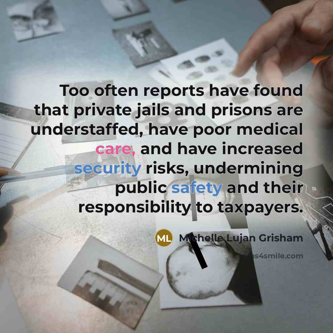 “Too often reports have found that private jails and prisons are understaffed, have poor medical care, and have increased security risks, undermining public safety and their responsibility to taxpayers.” quote by Michelle Lujan Grisham