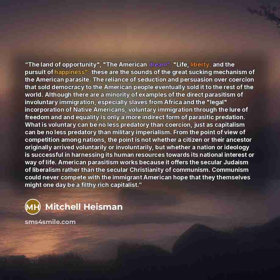 “The land of opportunity", "The American dream", "Life, liberty, and the pursuit of happiness": these are the sounds of the great sucking mechanism of the American parasite. The reliance of seduction and persuasion over coercion that sold democracy to the American people eventually sold it to the…” quote by Mitchell Heisman