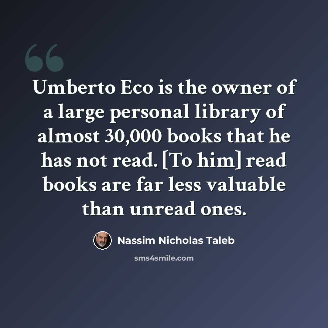“Umberto Eco is the owner of a large personal library of almost 30,000 books that he has not read. [To him] read books are far less valuable than unread ones.” quote by Nassim Nicholas Taleb