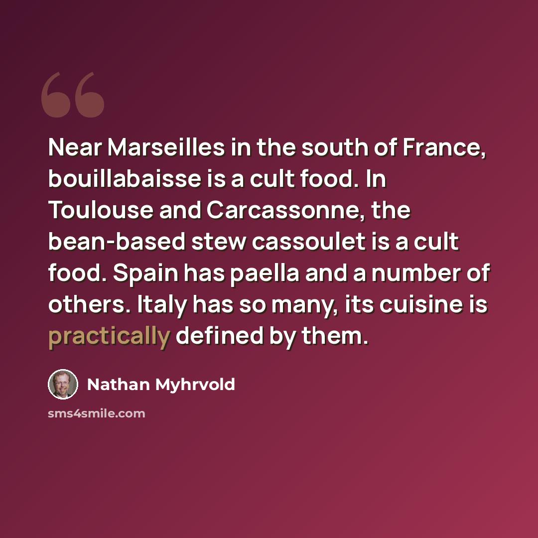 “Near Marseilles in the south of France, bouillabaisse is a cult food. In Toulouse and Carcassonne, the bean-based stew cassoulet is a cult food. Spain has paella and a number of others. Italy has so many, its cuisine is practically defined by them.” quote by Nathan Myhrvold