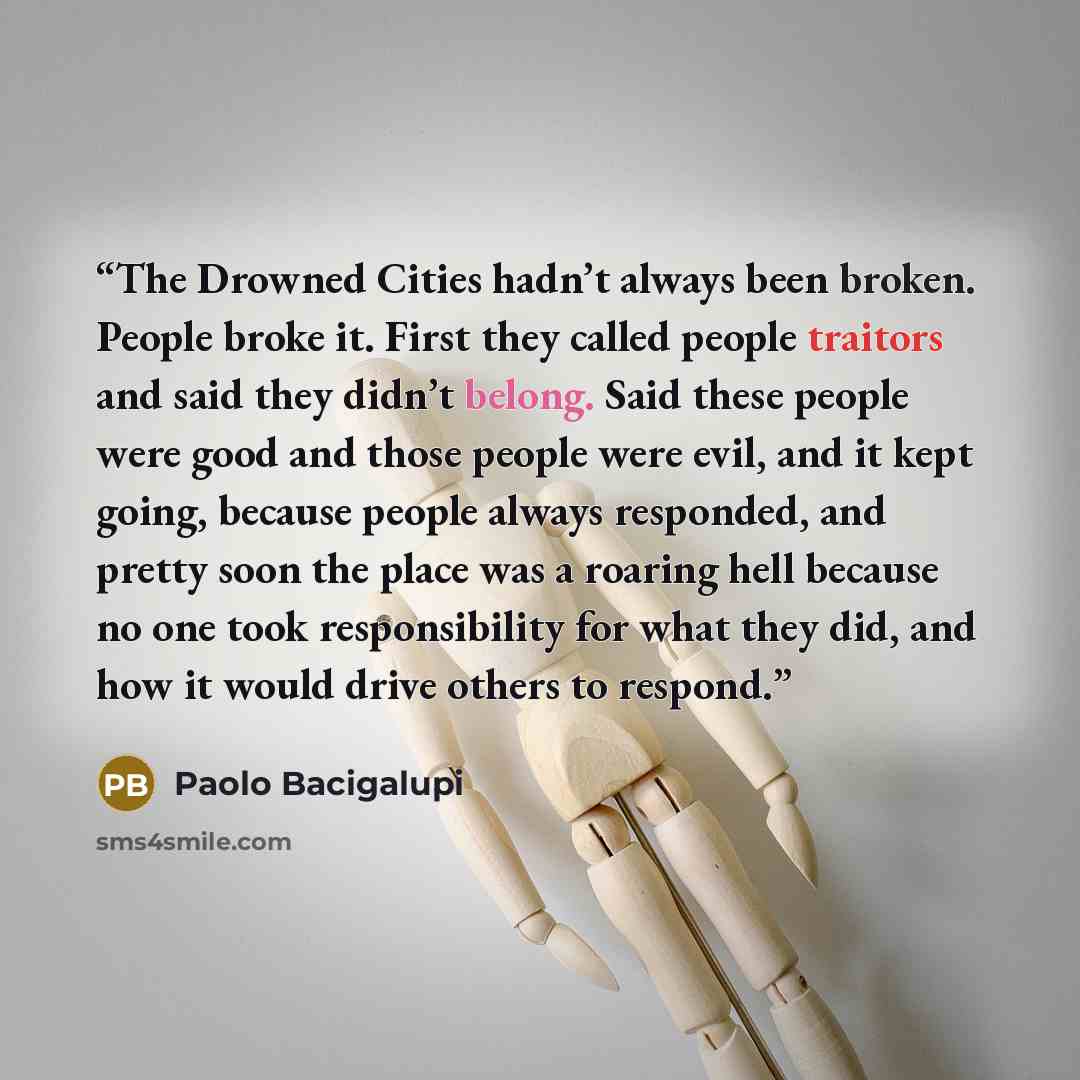 “The Drowned Cities hadn’t always been broken. People broke it. First they called people traitors and said they didn’t belong. Said these people were good and those people were evil, and it kept going, because people always responded, and pretty soon the place was a roaring hell because no one took…” quote by Paolo Bacigalupi