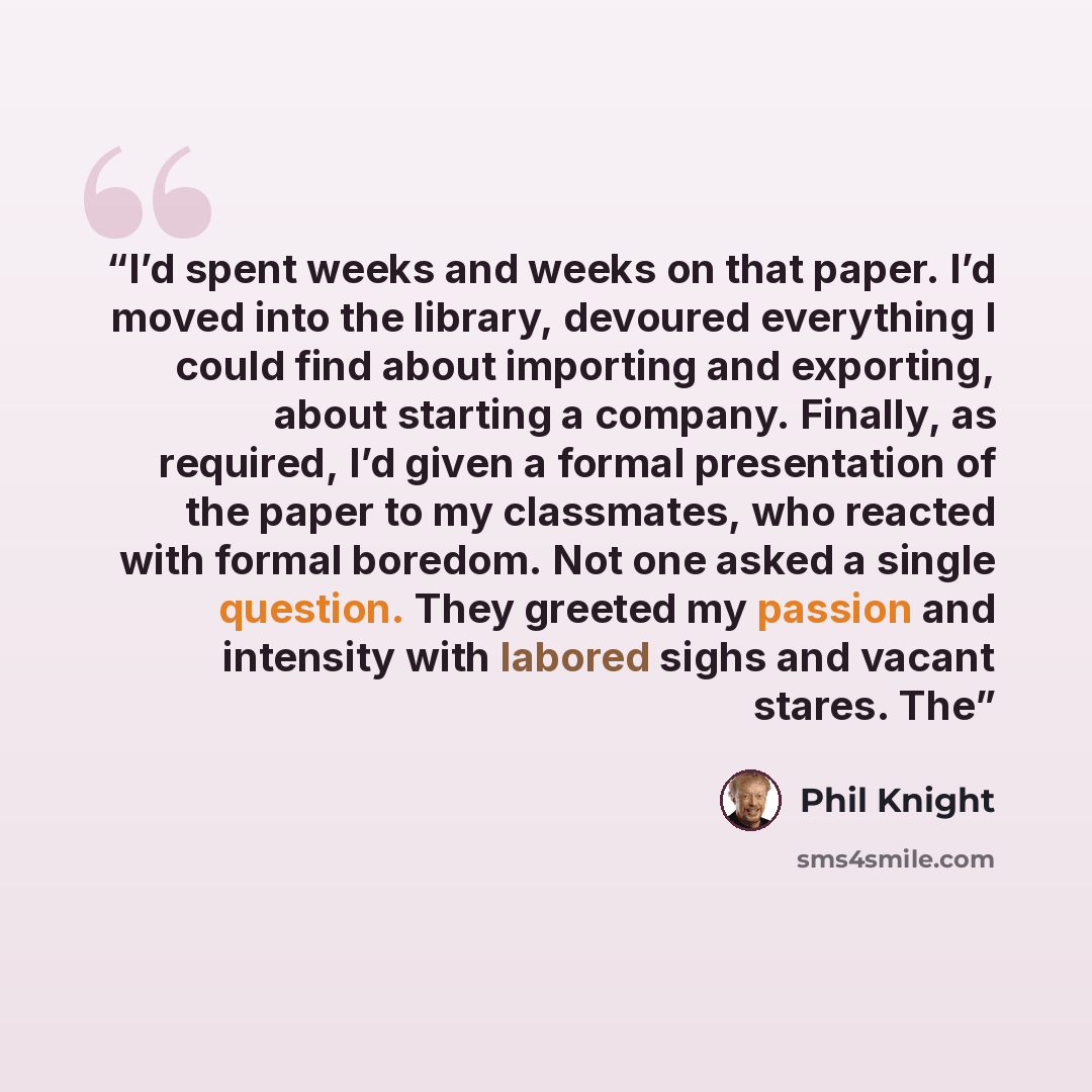 “I’d spent weeks and weeks on that paper. I’d moved into the library, devoured everything I could find about importing and exporting, about starting a company. Finally, as required, I’d given a formal presentation of the paper to my classmates, who reacted with formal boredom. Not one asked a…” quote by Phil Knight